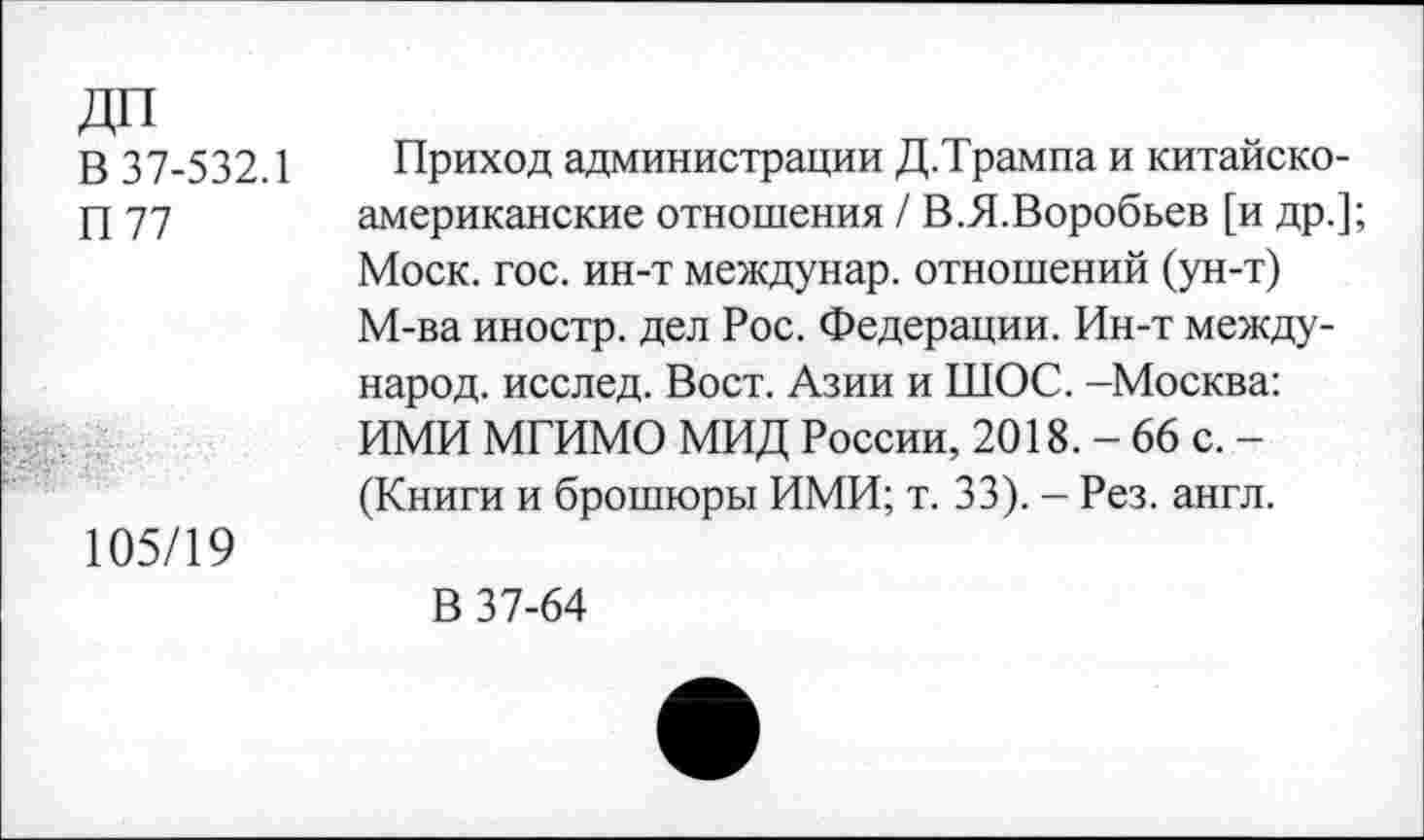 ﻿ДП
В 37-532.1
П77
105/19
Приход администрации Д.Трампа и китайско-американские отношения / В.Я.Воробьев [и др.]; Моск. гос. ин-т междунар. отношений (ун-т) М-ва иностр, дел Рос. Федерации. Ин-т международ. исслед. Вост. Азии и ШОС. -Москва: ИМИ МГИМО МИД России, 2018. - 66 с. -(Книги и брошюры ИМИ; т. 33). - Рез. англ.
В 37-64